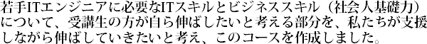 若手ITエンジニアに必要なITスキルとビジネススキル（社会人基礎力）について、受講生の方が自ら伸ばしたいと考える部分を、私たちが支援しながら伸ばしていきたいと考え、このコースを作成しました。