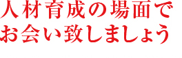 人材育成の場面で お会い致しましょう