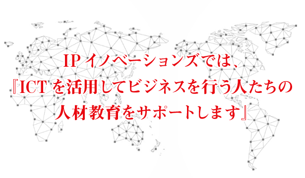 IPイノベーションズでは、「ICT」を活用してビジネスを行う人たちの人材教育をサポートします