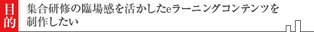集合研修の臨場感を生かしたeラーニングコンテンツを制作したい