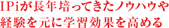 IPiが長年培ってきたノウハウや経験を元に学習効果を高める